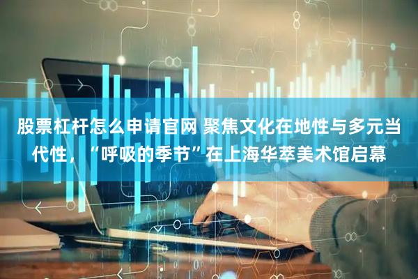 股票杠杆怎么申请官网 聚焦文化在地性与多元当代性，“呼吸的季节”在上海华萃美术馆启幕