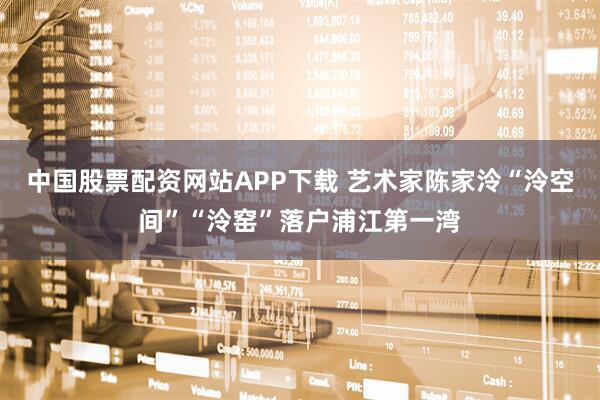 中国股票配资网站APP下载 艺术家陈家泠“泠空间”“泠窑”落户浦江第一湾