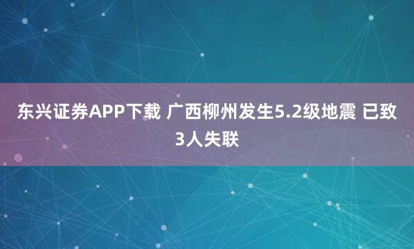 东兴证券APP下载 广西柳州发生5.2级地震 已致3人失联