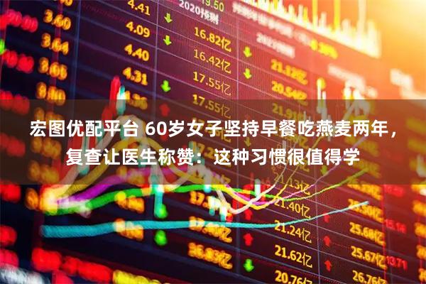 宏图优配平台 60岁女子坚持早餐吃燕麦两年，复查让医生称赞：这种习惯很值得学
