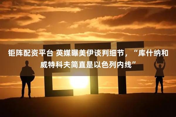 钜阵配资平台 英媒曝美伊谈判细节，“库什纳和威特科夫简直是以色列内线”