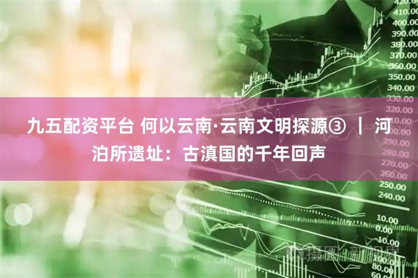 九五配资平台 何以云南·云南文明探源③ ｜ 河泊所遗址：古滇国的千年回声