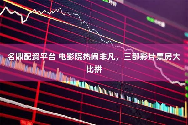 名鼎配资平台 电影院热闹非凡，三部影片票房大比拼