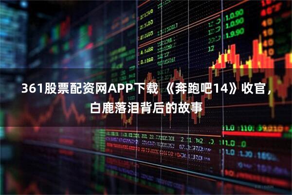 361股票配资网APP下载 《奔跑吧14》收官，白鹿落泪背后的故事