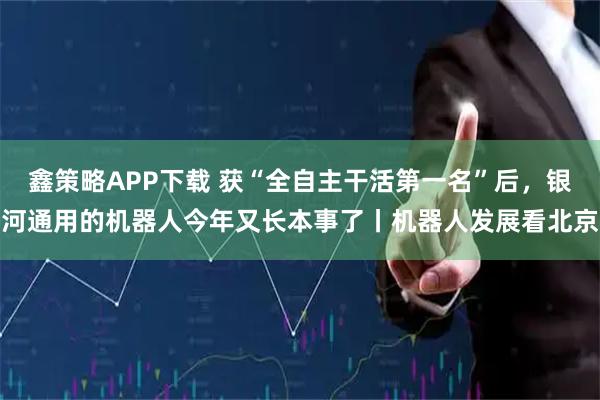 鑫策略APP下载 获“全自主干活第一名”后，银河通用的机器人今年又长本事了丨机器人发展看北京