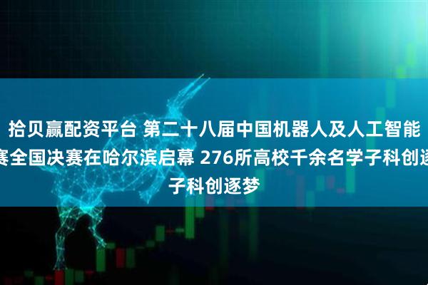 拾贝赢配资平台 第二十八届中国机器人及人工智能大赛全国决赛在哈尔滨启幕 276所高校千余名学子科创逐梦