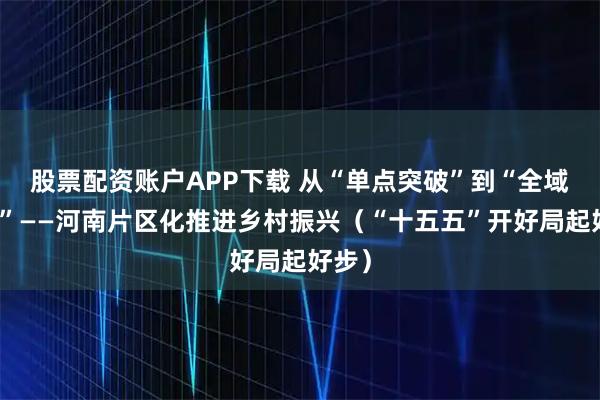 股票配资账户APP下载 从“单点突破”到“全域提升”——河南片区化推进乡村振兴（“十五五”开好局起好步）