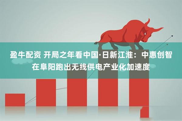 盈牛配资 开局之年看中国·日新江淮：中惠创智在阜阳跑出无线供电产业化加速度