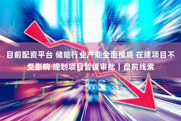 目前配资平台 储能行业产能全面摸底 在建项目不受影响 规划项目暂缓审批丨盘前线索