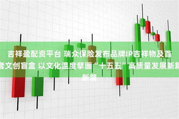 吉祥盈配资平台 瑞众保险发布品牌IP吉祥物及首套文创盲盒 以文化温度擘画“十五五”高质量发展新篇